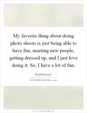 My favorite thing about doing photo shoots is just being able to have fun, meeting new people, getting dressed up, and I just love doing it. So, I have a lot of fun Picture Quote #1