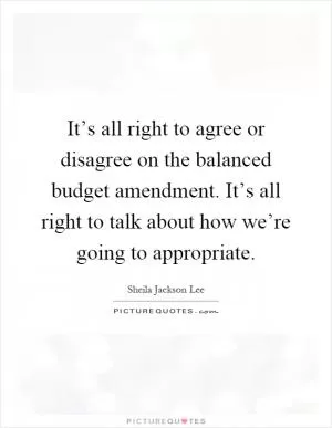 It’s all right to agree or disagree on the balanced budget amendment. It’s all right to talk about how we’re going to appropriate Picture Quote #1