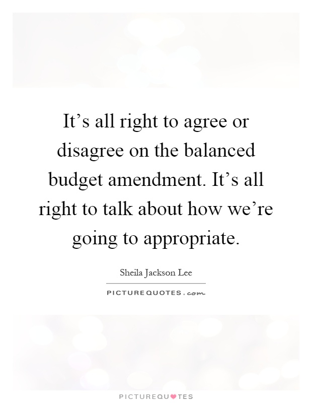 It's all right to agree or disagree on the balanced budget amendment. It's all right to talk about how we're going to appropriate Picture Quote #1