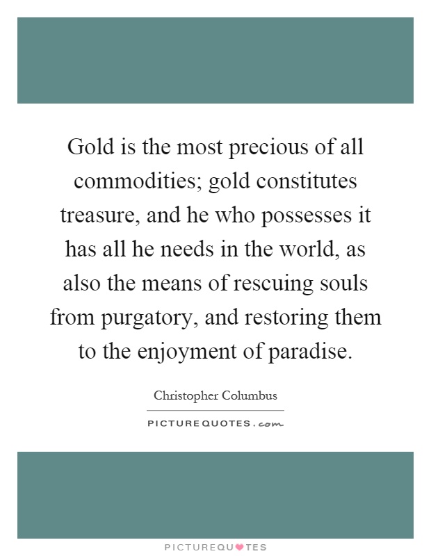 Gold is the most precious of all commodities; gold constitutes treasure, and he who possesses it has all he needs in the world, as also the means of rescuing souls from purgatory, and restoring them to the enjoyment of paradise Picture Quote #1