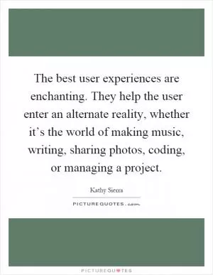 The best user experiences are enchanting. They help the user enter an alternate reality, whether it’s the world of making music, writing, sharing photos, coding, or managing a project Picture Quote #1