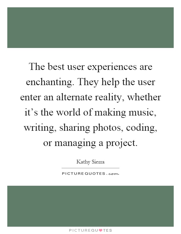 The best user experiences are enchanting. They help the user enter an alternate reality, whether it's the world of making music, writing, sharing photos, coding, or managing a project Picture Quote #1