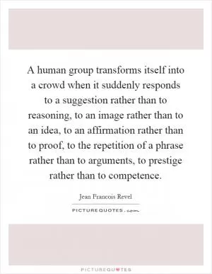 A human group transforms itself into a crowd when it suddenly responds to a suggestion rather than to reasoning, to an image rather than to an idea, to an affirmation rather than to proof, to the repetition of a phrase rather than to arguments, to prestige rather than to competence Picture Quote #1