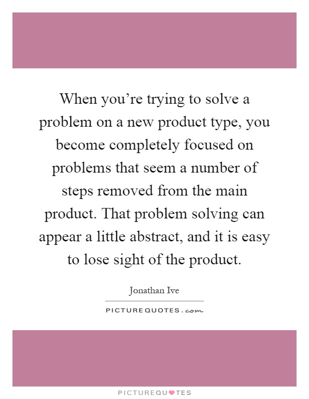 When you're trying to solve a problem on a new product type, you become completely focused on problems that seem a number of steps removed from the main product. That problem solving can appear a little abstract, and it is easy to lose sight of the product Picture Quote #1
