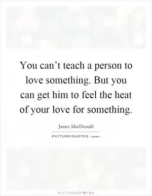 You can’t teach a person to love something. But you can get him to feel the heat of your love for something Picture Quote #1