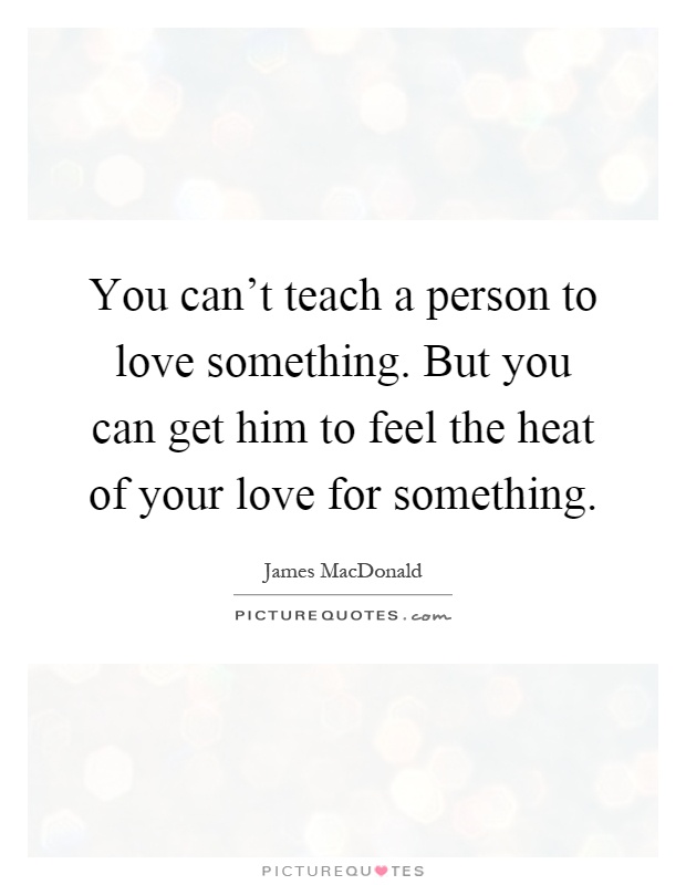 You can't teach a person to love something. But you can get him to feel the heat of your love for something Picture Quote #1
