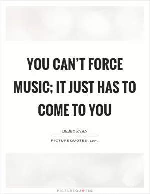You can’t force music; It just has to come to you Picture Quote #1