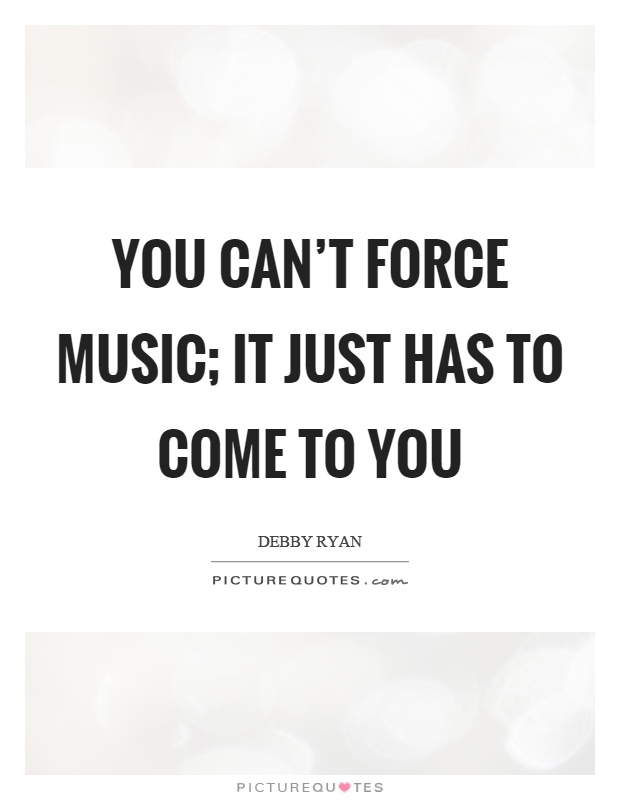 You can't force music; It just has to come to you Picture Quote #1