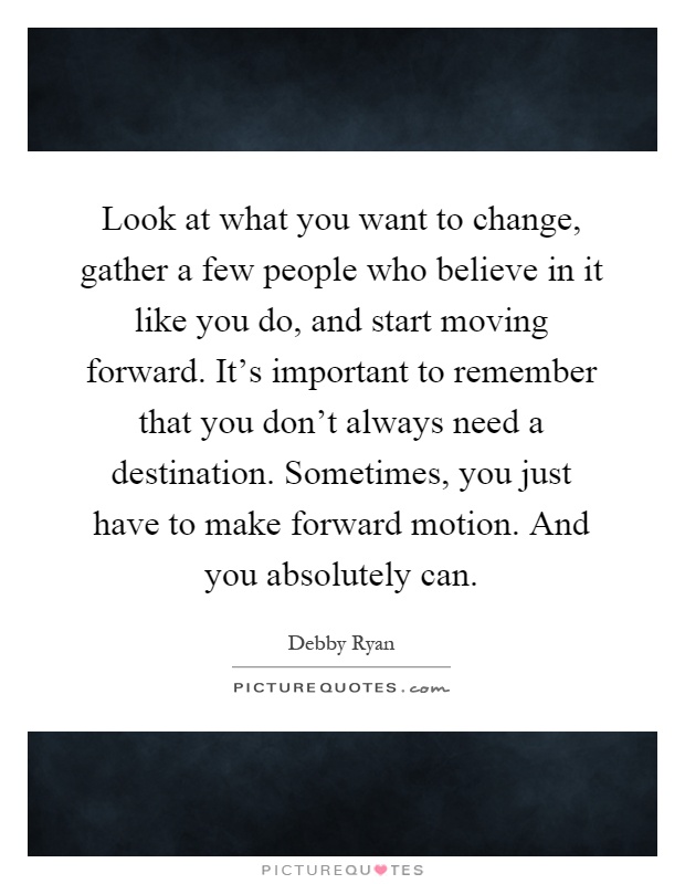 Look at what you want to change, gather a few people who believe in it like you do, and start moving forward. It's important to remember that you don't always need a destination. Sometimes, you just have to make forward motion. And you absolutely can Picture Quote #1