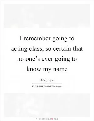 I remember going to acting class, so certain that no one’s ever going to know my name Picture Quote #1