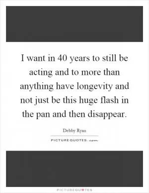 I want in 40 years to still be acting and to more than anything have longevity and not just be this huge flash in the pan and then disappear Picture Quote #1