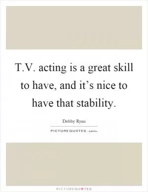 T.V. acting is a great skill to have, and it’s nice to have that stability Picture Quote #1