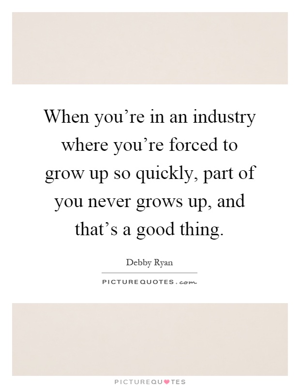 When you're in an industry where you're forced to grow up so quickly, part of you never grows up, and that's a good thing Picture Quote #1