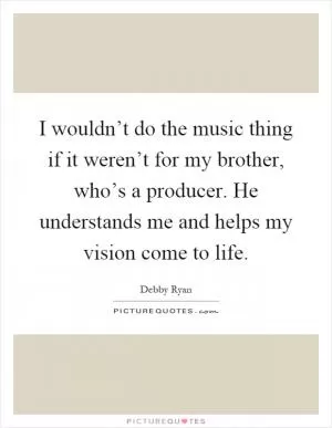 I wouldn’t do the music thing if it weren’t for my brother, who’s a producer. He understands me and helps my vision come to life Picture Quote #1