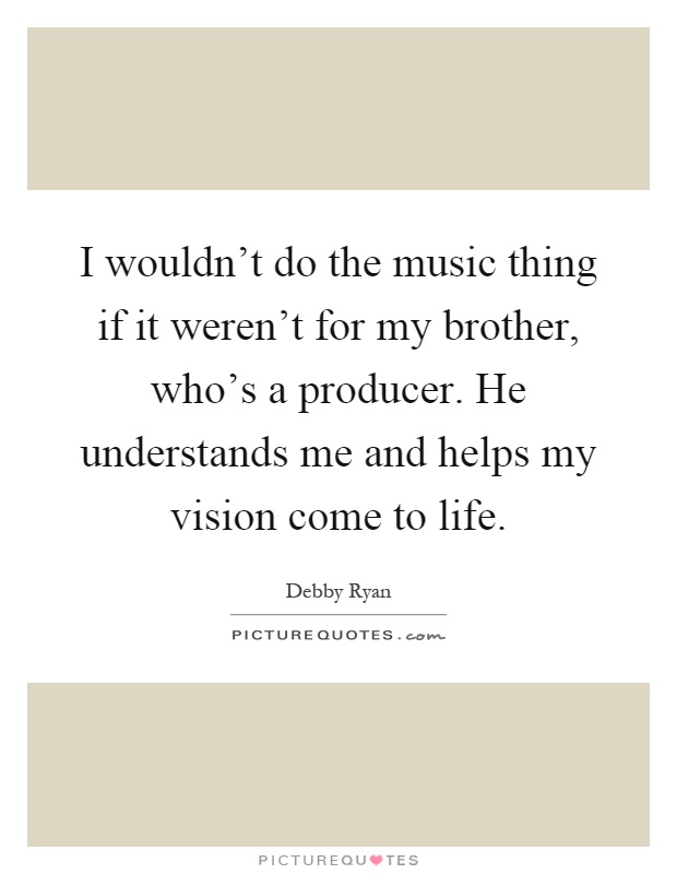 I wouldn't do the music thing if it weren't for my brother, who's a producer. He understands me and helps my vision come to life Picture Quote #1