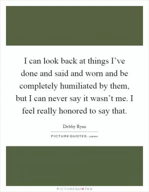 I can look back at things I’ve done and said and worn and be completely humiliated by them, but I can never say it wasn’t me. I feel really honored to say that Picture Quote #1