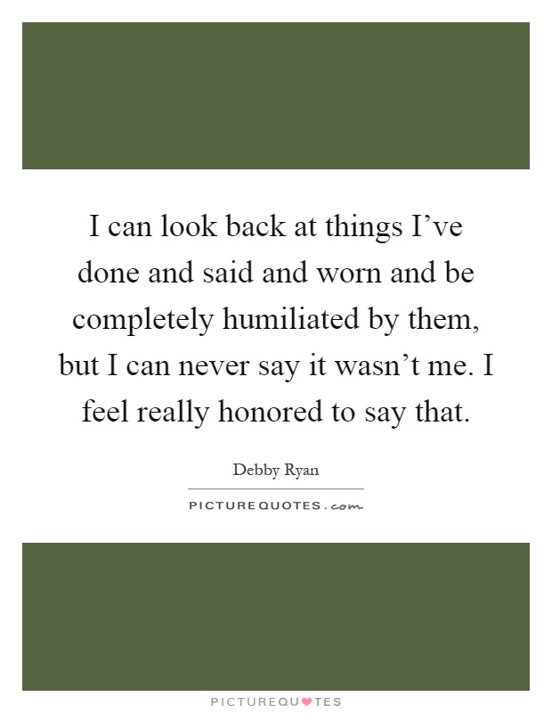 I can look back at things I've done and said and worn and be completely humiliated by them, but I can never say it wasn't me. I feel really honored to say that Picture Quote #1