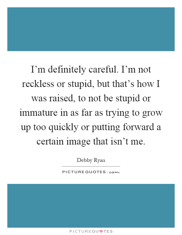 I'm definitely careful. I'm not reckless or stupid, but that's how I was raised, to not be stupid or immature in as far as trying to grow up too quickly or putting forward a certain image that isn't me Picture Quote #1
