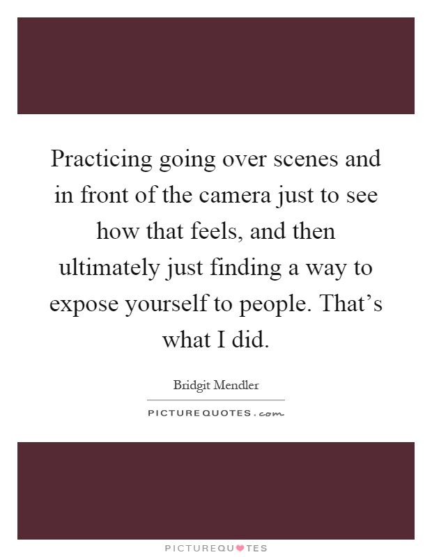Practicing going over scenes and in front of the camera just to see how that feels, and then ultimately just finding a way to expose yourself to people. That's what I did Picture Quote #1