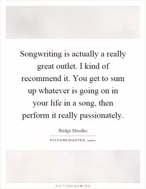 Songwriting is actually a really great outlet. I kind of recommend it. You get to sum up whatever is going on in your life in a song, then perform it really passionately Picture Quote #1