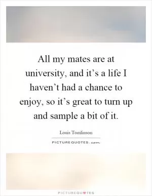 All my mates are at university, and it’s a life I haven’t had a chance to enjoy, so it’s great to turn up and sample a bit of it Picture Quote #1