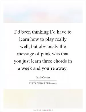 I’d been thinking I’d have to learn how to play really well, but obviously the message of punk was that you just learn three chords in a week and you’re away Picture Quote #1
