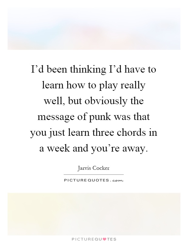 I'd been thinking I'd have to learn how to play really well, but obviously the message of punk was that you just learn three chords in a week and you're away Picture Quote #1