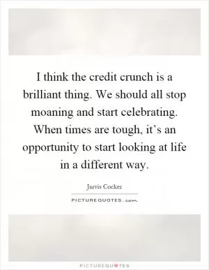 I think the credit crunch is a brilliant thing. We should all stop moaning and start celebrating. When times are tough, it’s an opportunity to start looking at life in a different way Picture Quote #1