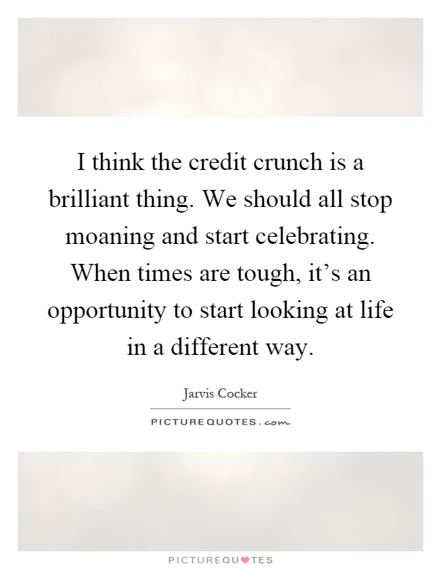 I think the credit crunch is a brilliant thing. We should all stop moaning and start celebrating. When times are tough, it's an opportunity to start looking at life in a different way Picture Quote #1