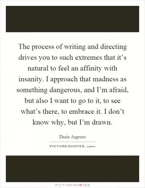 The process of writing and directing drives you to such extremes that it’s natural to feel an affinity with insanity. I approach that madness as something dangerous, and I’m afraid, but also I want to go to it, to see what’s there, to embrace it. I don’t know why, but I’m drawn Picture Quote #1