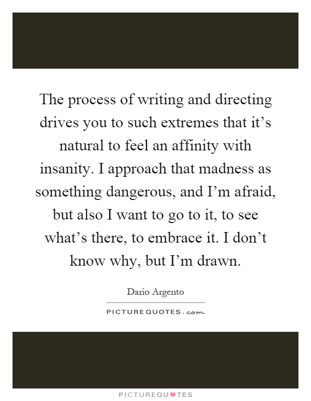 The process of writing and directing drives you to such extremes that it's natural to feel an affinity with insanity. I approach that madness as something dangerous, and I'm afraid, but also I want to go to it, to see what's there, to embrace it. I don't know why, but I'm drawn Picture Quote #1
