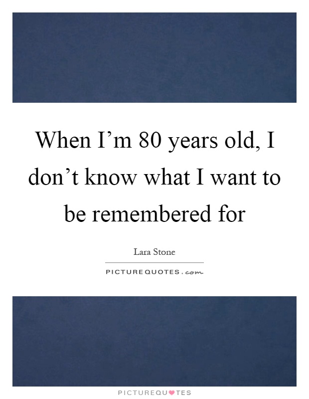 When I'm 80 years old, I don't know what I want to be remembered for Picture Quote #1