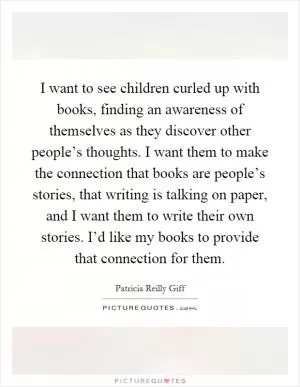 I want to see children curled up with books, finding an awareness of themselves as they discover other people’s thoughts. I want them to make the connection that books are people’s stories, that writing is talking on paper, and I want them to write their own stories. I’d like my books to provide that connection for them Picture Quote #1