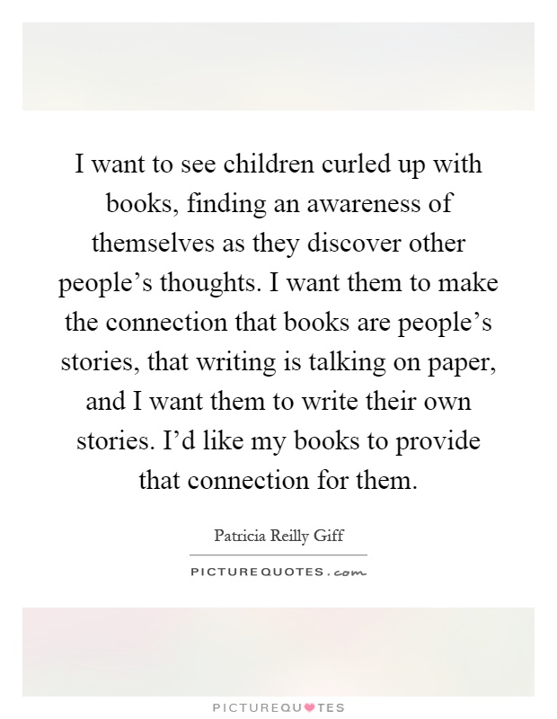 I want to see children curled up with books, finding an awareness of themselves as they discover other people's thoughts. I want them to make the connection that books are people's stories, that writing is talking on paper, and I want them to write their own stories. I'd like my books to provide that connection for them Picture Quote #1