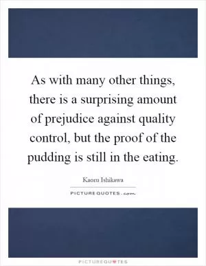 As with many other things, there is a surprising amount of prejudice against quality control, but the proof of the pudding is still in the eating Picture Quote #1