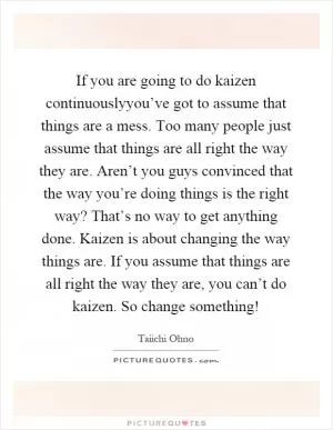 If you are going to do kaizen continuouslyyou’ve got to assume that things are a mess. Too many people just assume that things are all right the way they are. Aren’t you guys convinced that the way you’re doing things is the right way? That’s no way to get anything done. Kaizen is about changing the way things are. If you assume that things are all right the way they are, you can’t do kaizen. So change something! Picture Quote #1