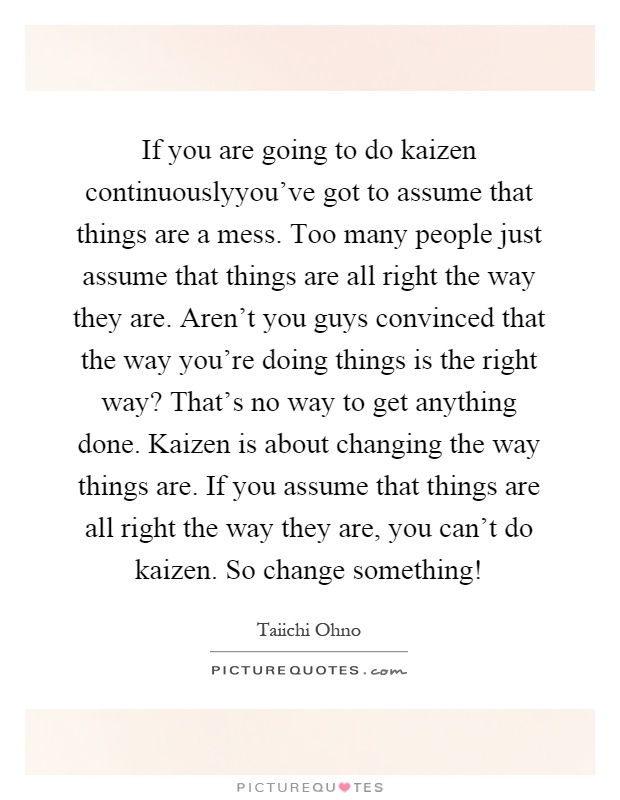 If you are going to do kaizen continuouslyyou've got to assume that things are a mess. Too many people just assume that things are all right the way they are. Aren't you guys convinced that the way you're doing things is the right way? That's no way to get anything done. Kaizen is about changing the way things are. If you assume that things are all right the way they are, you can't do kaizen. So change something! Picture Quote #1