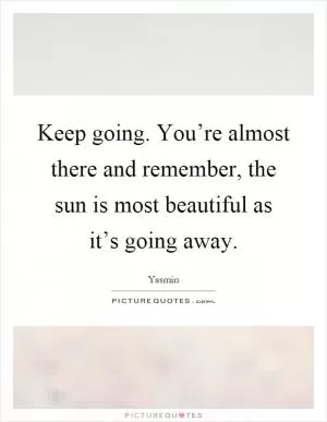 Keep going. You’re almost there and remember, the sun is most beautiful as it’s going away Picture Quote #1