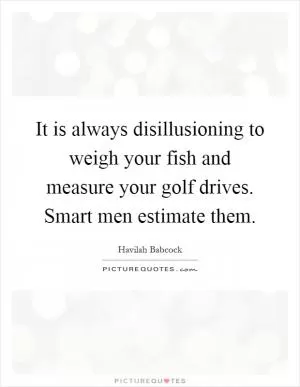It is always disillusioning to weigh your fish and measure your golf drives. Smart men estimate them Picture Quote #1