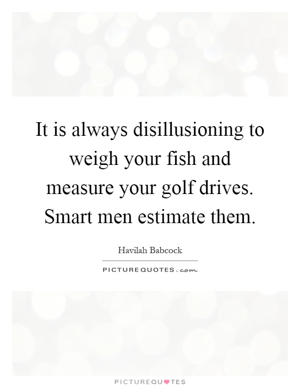 It is always disillusioning to weigh your fish and measure your golf drives. Smart men estimate them Picture Quote #1