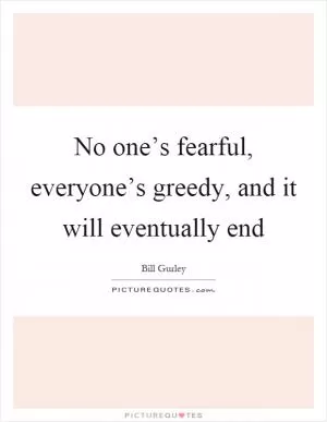 No one’s fearful, everyone’s greedy, and it will eventually end Picture Quote #1