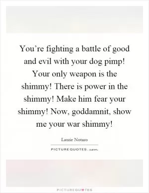 You’re fighting a battle of good and evil with your dog pimp! Your only weapon is the shimmy! There is power in the shimmy! Make him fear your shimmy! Now, goddamnit, show me your war shimmy! Picture Quote #1