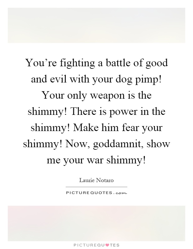 You're fighting a battle of good and evil with your dog pimp! Your only weapon is the shimmy! There is power in the shimmy! Make him fear your shimmy! Now, goddamnit, show me your war shimmy! Picture Quote #1