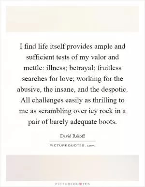I find life itself provides ample and sufficient tests of my valor and mettle: illness; betrayal; fruitless searches for love; working for the abusive, the insane, and the despotic. All challenges easily as thrilling to me as scrambling over icy rock in a pair of barely adequate boots Picture Quote #1