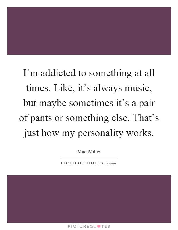 I'm addicted to something at all times. Like, it's always music, but maybe sometimes it's a pair of pants or something else. That's just how my personality works Picture Quote #1