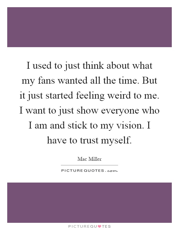 I used to just think about what my fans wanted all the time. But it just started feeling weird to me. I want to just show everyone who I am and stick to my vision. I have to trust myself Picture Quote #1