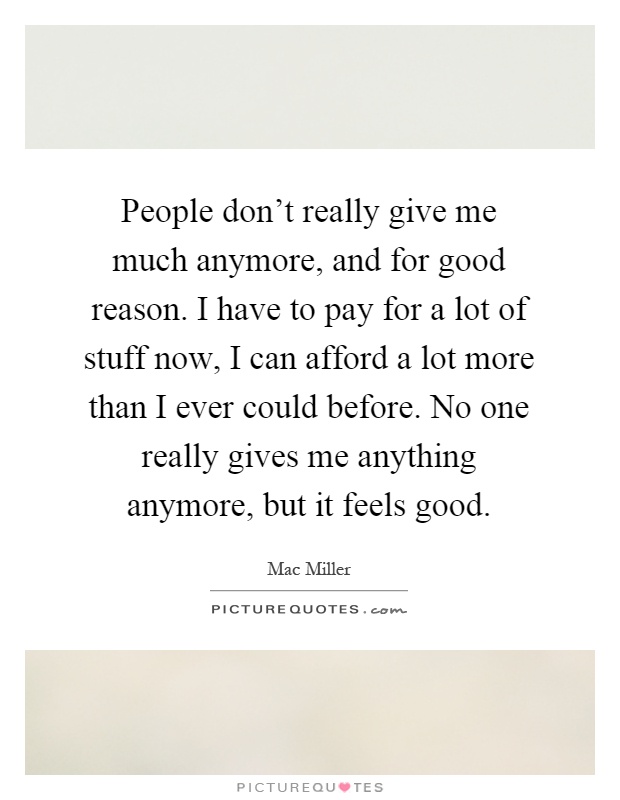 People don't really give me much anymore, and for good reason. I have to pay for a lot of stuff now, I can afford a lot more than I ever could before. No one really gives me anything anymore, but it feels good Picture Quote #1
