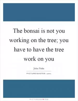 The bonsai is not you working on the tree; you have to have the tree work on you Picture Quote #1
