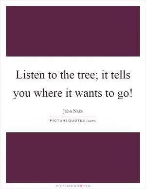 Listen to the tree; it tells you where it wants to go! Picture Quote #1