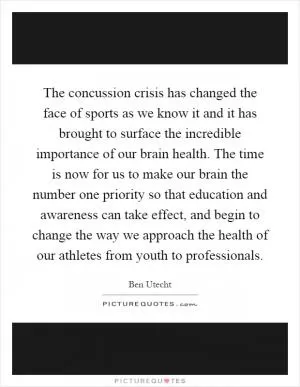 The concussion crisis has changed the face of sports as we know it and it has brought to surface the incredible importance of our brain health. The time is now for us to make our brain the number one priority so that education and awareness can take effect, and begin to change the way we approach the health of our athletes from youth to professionals Picture Quote #1